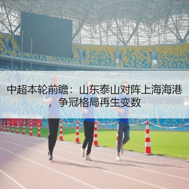 中超本轮前瞻：山东泰山对阵上海海港，争冠格局再生变数